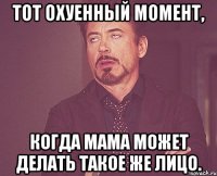 тот охуенный момент, когда мама может делать такое же лицо.