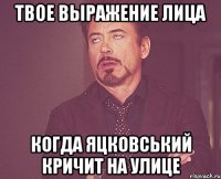 твое выражение лица когда яцковський кричит на улице