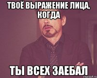 твоё выражение лица, когда ты всех заебал