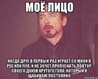 моё лицо когда друг в первый раз играет со мной в pes или fifa, и не зочет пропускать повтор своего дохуя крутого гола, который я щабиваю постоянно
