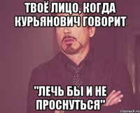 твоё лицо, когда курьянович говорит "лечь бы и не проснуться"