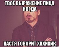 твоё выражение лица когда настя говорит хихихик