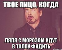 твое лицо, когда ляля с морозом идут в толпу фидить