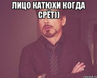 лицо катюхи когда срёт)) 