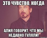 это чувство, когда алия говорит, что мы недавно гуляли!