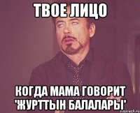 твое лицо когда мама говорит 'журттын балалары'