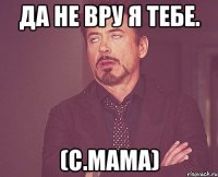 да не вру я тебе. (с.мама)