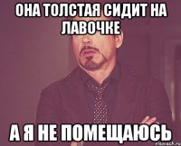 она толстая сидит на лавочке а я не помещаюсь