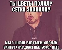 ты цветы полил? сетки звонили? мы в школе работаем! сломай ванну! у нас даже пылесоса нет!