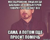 мое выражение лица,когда бабушка за компьютером говорит,что сделает все сама. а потом еще просит помочь
