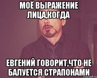 моё выражение лица,когда евгений говорит,что не балуется страпонами