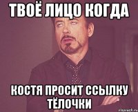 твоё лицо когда костя просит ссылку тёлочки