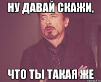 ну давай скажи, что ты такая же