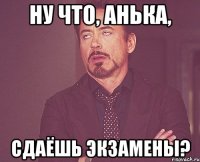 ну что, анька, сдаёшь экзамены?