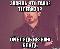знаешь что такое телевизор ой блядь незнаю блядь