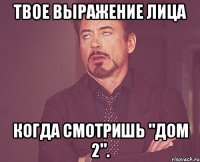 твое выражение лица когда смотришь "дом 2".