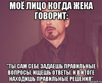 моё лицо когда жека говорит: "ты сам себе задаешь правильные вопросы, ищешь ответы, и в итоге находишь правильные решения"