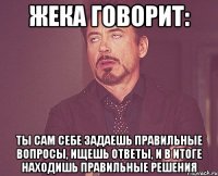 жека говорит: ты сам себе задаешь правильные вопросы, ищешь ответы, и в итоге находишь правильные решения
