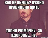 как не пьешь? нужно правильно жить тяпни рюмочку.. за здоровье.. ну..