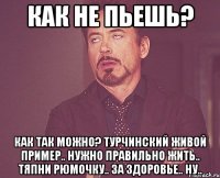 как не пьешь? как так можно? турчинский живой пример.. нужно правильно жить.. тяпни рюмочку.. за здоровье.. ну..