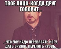 твое лицо, когда друг говорит... ...что ему надо перевязать ногу, дать оружие, перелить кровь.