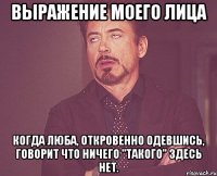 выражение моего лица когда люба, откровенно одевшись, говорит что ничего "такого" здесь нет.