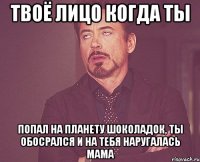 твоё лицо когда ты попал на планету шоколадок, ты обосрался и на тебя наругалась мама