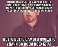 желаю тебе счастья,здоровья всего самого наилучшего море удачи и дачу у моря что бы ты не расстраивал своих родителей любви до головокружения всего всего самого лучшего удачи во всём всех благ