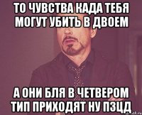 то чувства када тебя могут убить в двоем а они бля в четвером тип приходят ну пзцд