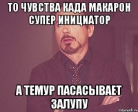 то чувства када макарон супер инициатор а темур пасасывает залупу