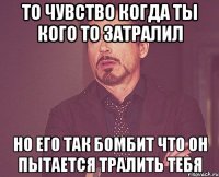 то чувство когда ты кого то затралил но его так бомбит что он пытается тралить тебя