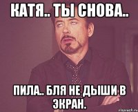 катя.. ты снова.. пила.. бля не дыши в экран.