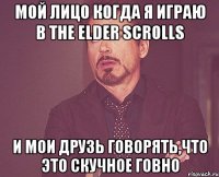 мой лицо когда я играю в the elder scrolls и мои друзь говорять,что это скучное говно