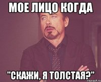 мое лицо когда "скажи, я толстая?"