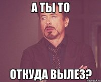 а ты то откуда вылез?