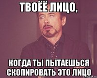 твоёё лицо, когда ты пытаешься скопировать это лицо