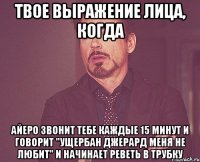 твое выражение лица, когда айеро звонит тебе каждые 15 минут и говорит "ущербан джерард меня не любит" и начинает реветь в трубку