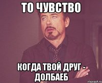 то чувство когда твой друг - долбаеб