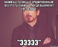 каким бы ты ни был эрудированным, все что ты скажешь, когда выключат свет в душе: "эээээ"