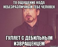 то ощущение кода небезразличный тебе человек гуляет с дебильным извращенцем