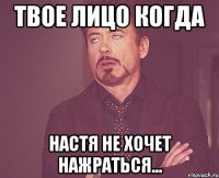 твое лицо когда настя не хочет нажраться...