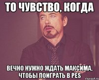 то чувство, когда вечно нужно ждать максима, чтобы поиграть в pes