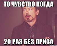 то чувство когда 20 раз без приза