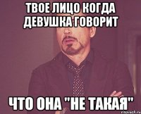 твое лицо когда девушка говорит что она "не такая"