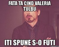fata ta cind valeria tulbu iti spune s-o futi