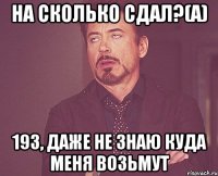 на сколько сдал?(а) 193, даже не знаю куда меня возьмут