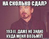 на сколько сдал? 193:((, даже не знаю куда меня возьмут