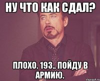 ну что как сдал? плохо. 193.. пойду в армию.