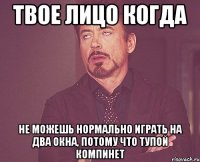 твое лицо когда не можешь нормально играть на два окна, потому что тупой компинет
