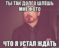 ты так долго шлёшь мне фото что я устал ждать